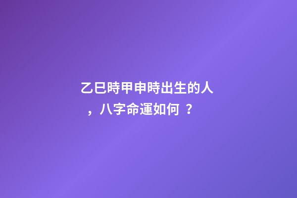 乙巳時甲申時出生的人，八字命運如何？